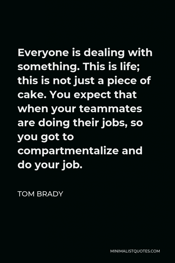 Tom Brady Quote - Everyone is dealing with something. This is life; this is not just a piece of cake. You expect that when your teammates are doing their jobs, so you got to compartmentalize and do your job.