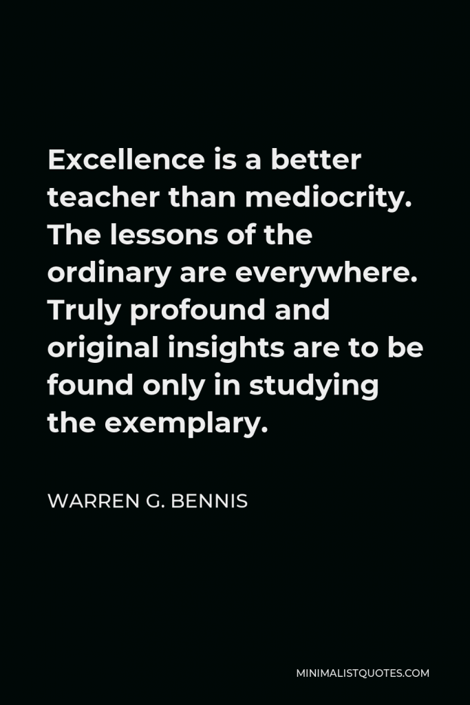 Warren G. Bennis Quote - Excellence is a better teacher than mediocrity. The lessons of the ordinary are everywhere. Truly profound and original insights are to be found only in studying the exemplary.