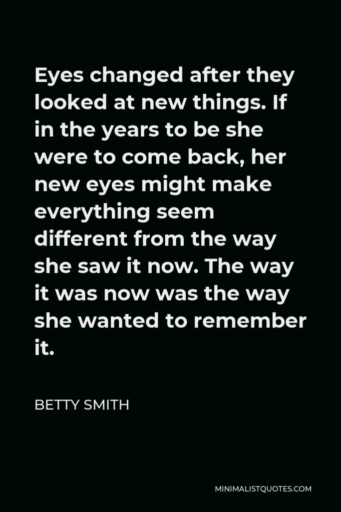 Betty Smith Quote - Eyes changed after they looked at new things. If in the years to be she were to come back, her new eyes might make everything seem different from the way she saw it now. The way it was now was the way she wanted to remember it.