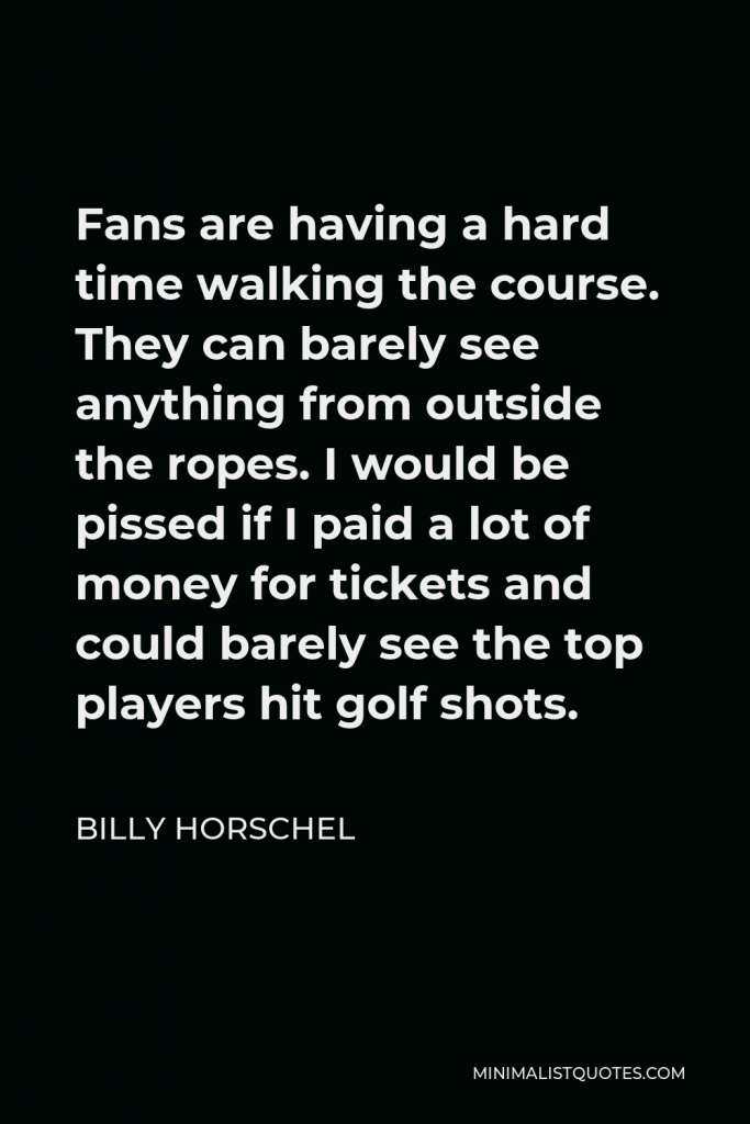 Billy Horschel Quote - Fans are having a hard time walking the course. They can barely see anything from outside the ropes. I would be pissed if I paid a lot of money for tickets and could barely see the top players hit golf shots.