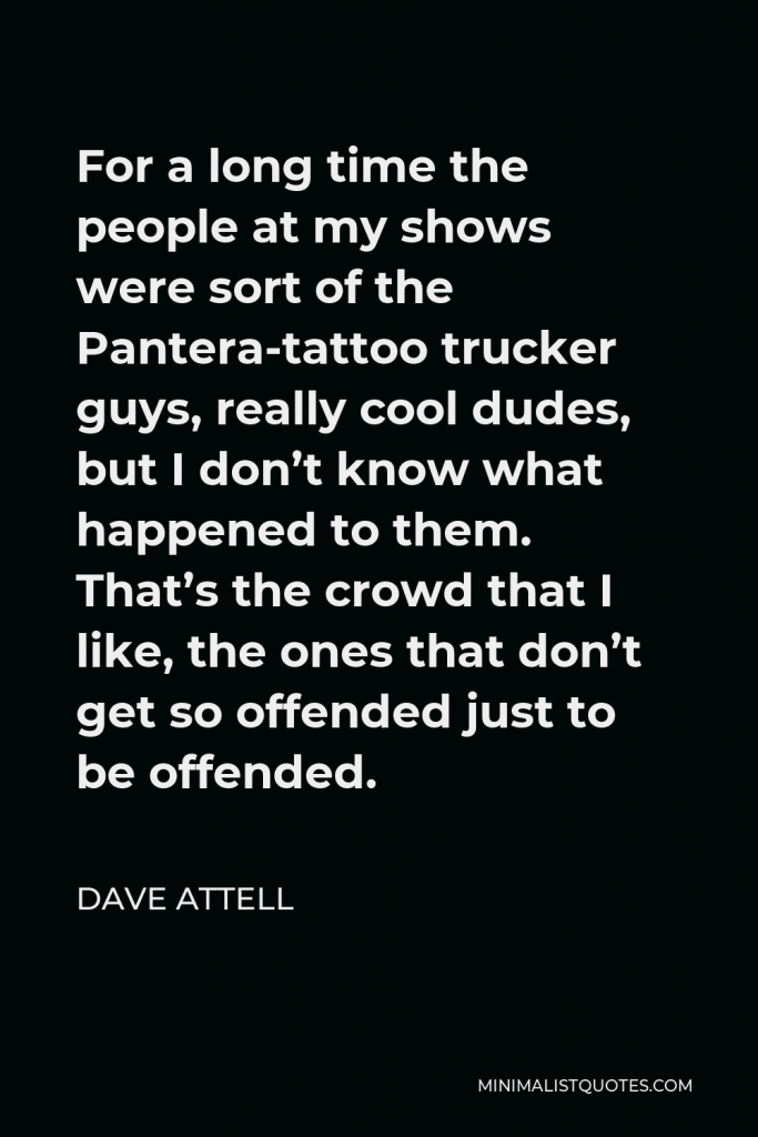 Dave Attell Quote - For a long time the people at my shows were sort of the Pantera-tattoo trucker guys, really cool dudes, but I don’t know what happened to them. That’s the crowd that I like, the ones that don’t get so offended just to be offended.