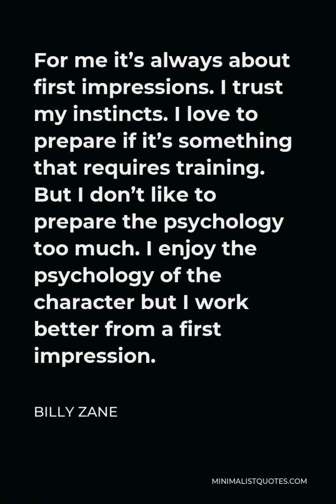 Billy Zane Quote - For me it’s always about first impressions. I trust my instincts. I love to prepare if it’s something that requires training. But I don’t like to prepare the psychology too much. I enjoy the psychology of the character but I work better from a first impression.