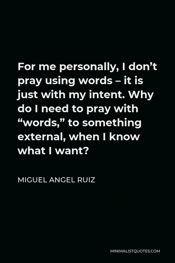 Miguel Angel Ruiz Quote - For me personally, I don’t pray using words – it is just with my intent. Why do I need to pray with “words,” to something external, when I know what I want?