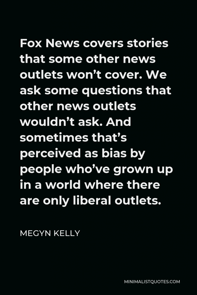 Megyn Kelly Quote - Fox News covers stories that some other news outlets won’t cover. We ask some questions that other news outlets wouldn’t ask. And sometimes that’s perceived as bias by people who’ve grown up in a world where there are only liberal outlets.