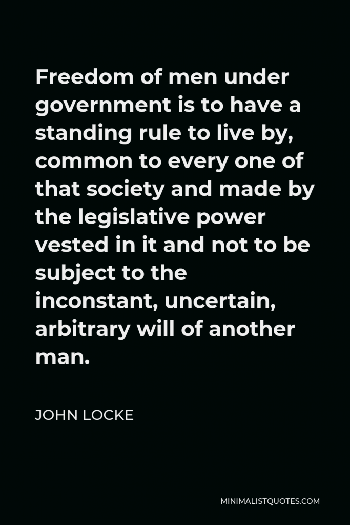 John Locke Quote - Freedom of men under government is to have a standing rule to live by, common to every one of that society and made by the legislative power vested in it and not to be subject to the inconstant, uncertain, arbitrary will of another man.
