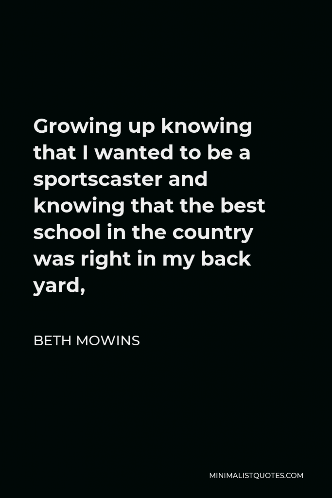 Beth Mowins Quote - Growing up knowing that I wanted to be a sportscaster and knowing that the best school in the country was right in my back yard,