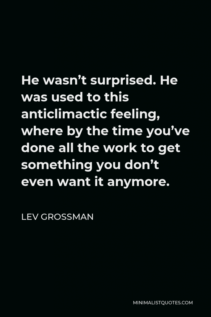 Lev Grossman Quote - He wasn’t surprised. He was used to this anticlimactic feeling, where by the time you’ve done all the work to get something you don’t even want it anymore.