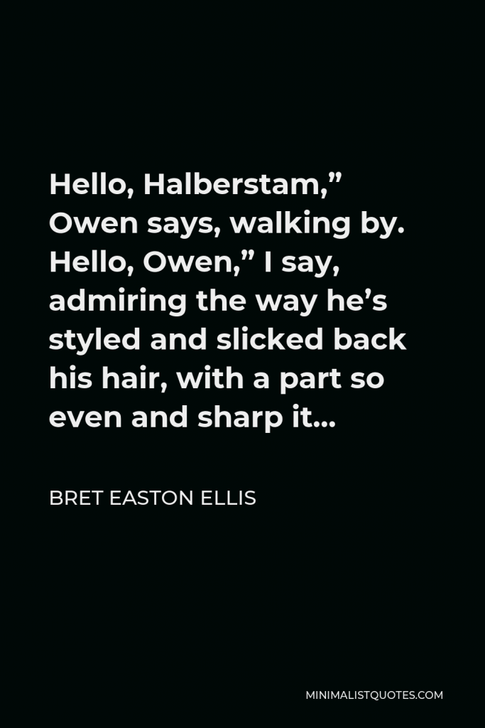 Bret Easton Ellis Quote - Hello, Halberstam,” Owen says, walking by. Hello, Owen,” I say, admiring the way he’s styled and slicked back his hair, with a part so even and sharp it…