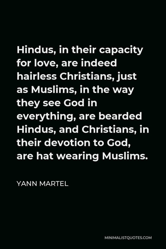 Yann Martel Quote - Hindus, in their capacity for love, are indeed hairless Christians, just as Muslims, in the way they see God in everything, are bearded Hindus, and Christians, in their devotion to God, are hat wearing Muslims.