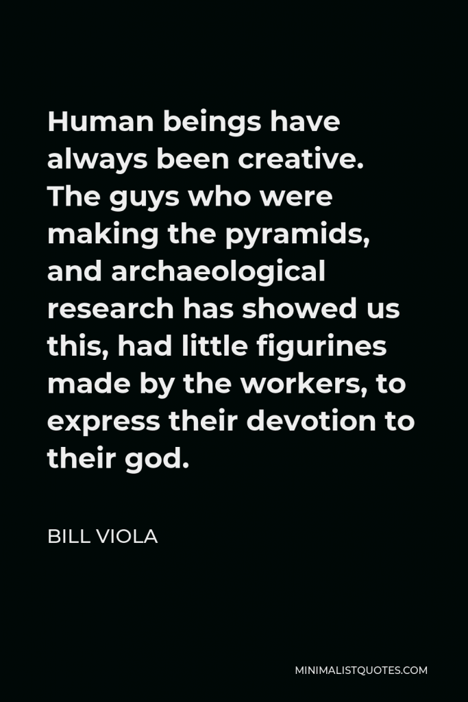 Bill Viola Quote - Human beings have always been creative. The guys who were making the pyramids, and archaeological research has showed us this, had little figurines made by the workers, to express their devotion to their god.