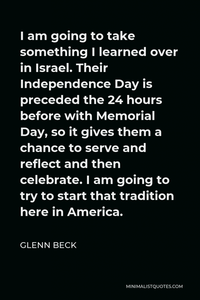 Glenn Beck Quote - I am going to take something I learned over in Israel. Their Independence Day is preceded the 24 hours before with Memorial Day, so it gives them a chance to serve and reflect and then celebrate. I am going to try to start that tradition here in America.