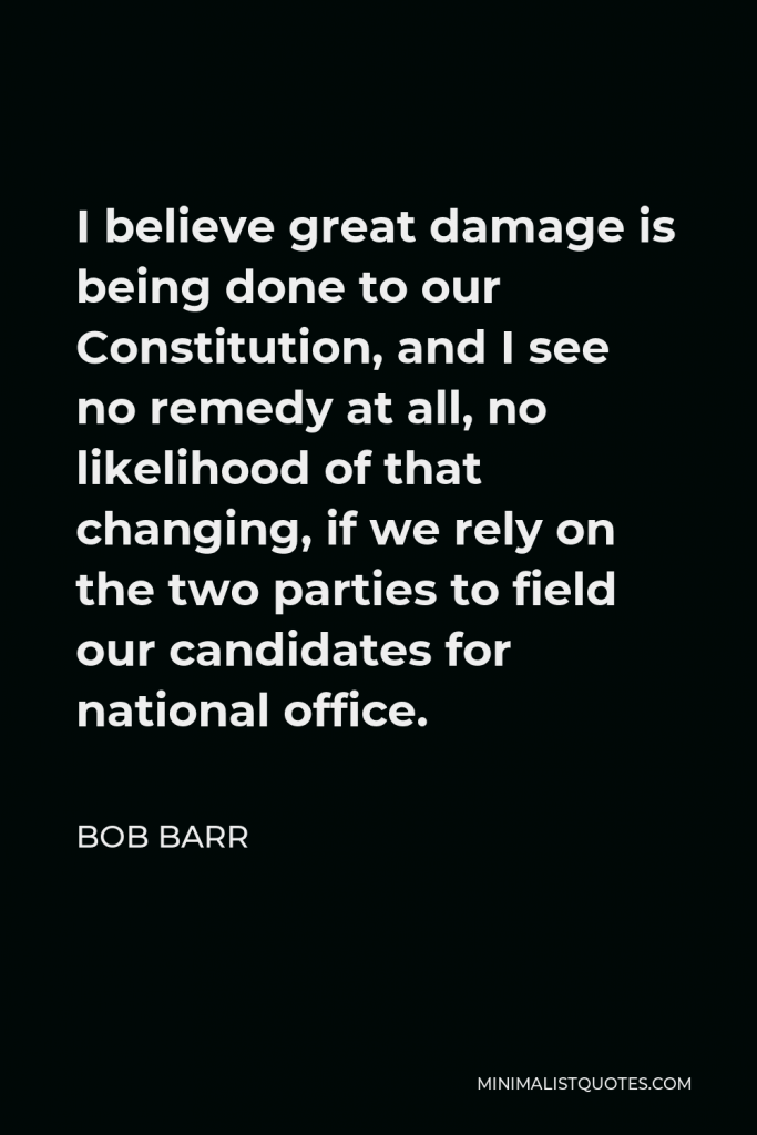 Bob Barr Quote - I believe great damage is being done to our Constitution, and I see no remedy at all, no likelihood of that changing, if we rely on the two parties to field our candidates for national office.