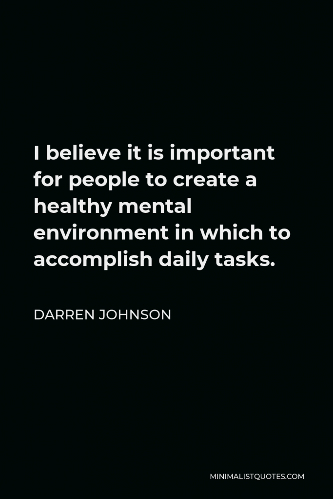 Darren Johnson Quote - I believe it is important for people to create a healthy mental environment in which to accomplish daily tasks.