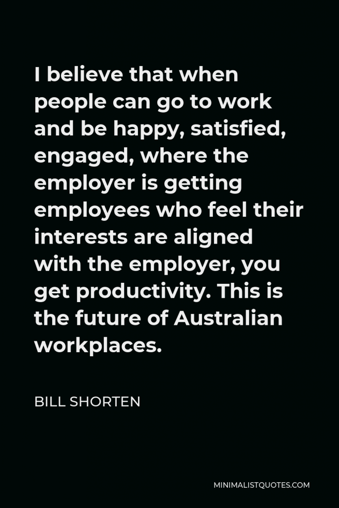 Bill Shorten Quote - I believe that when people can go to work and be happy, satisfied, engaged, where the employer is getting employees who feel their interests are aligned with the employer, you get productivity. This is the future of Australian workplaces.