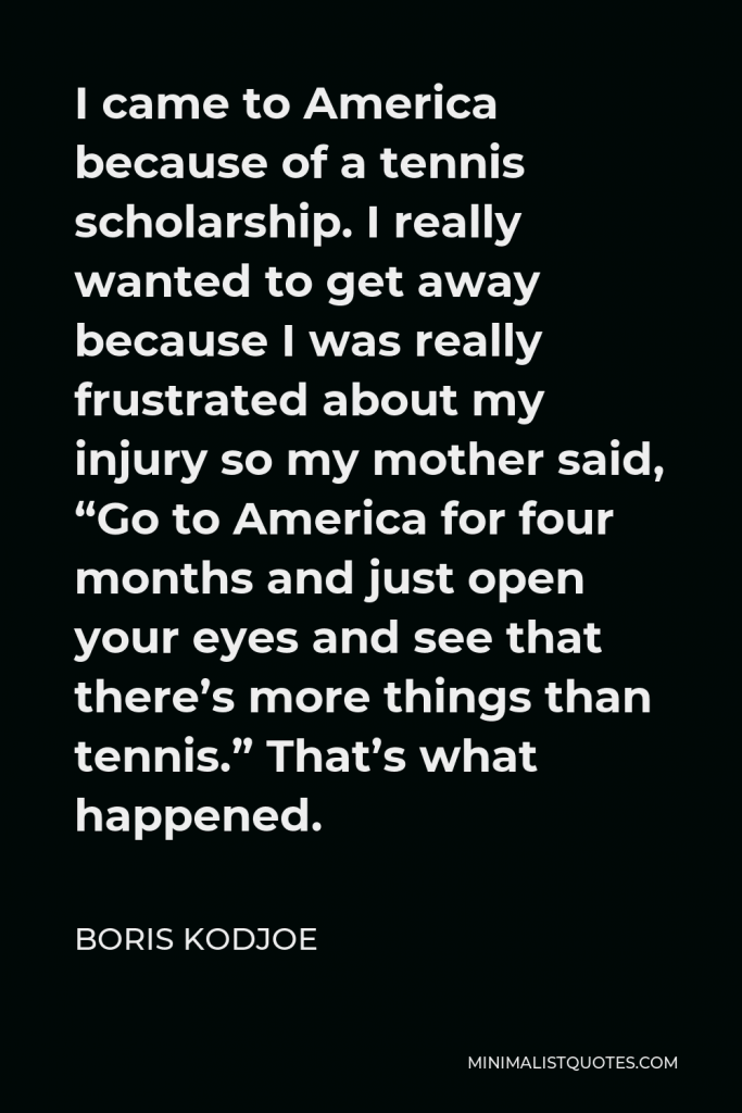 Boris Kodjoe Quote - I came to America because of a tennis scholarship. I really wanted to get away because I was really frustrated about my injury so my mother said, “Go to America for four months and just open your eyes and see that there’s more things than tennis.” That’s what happened.