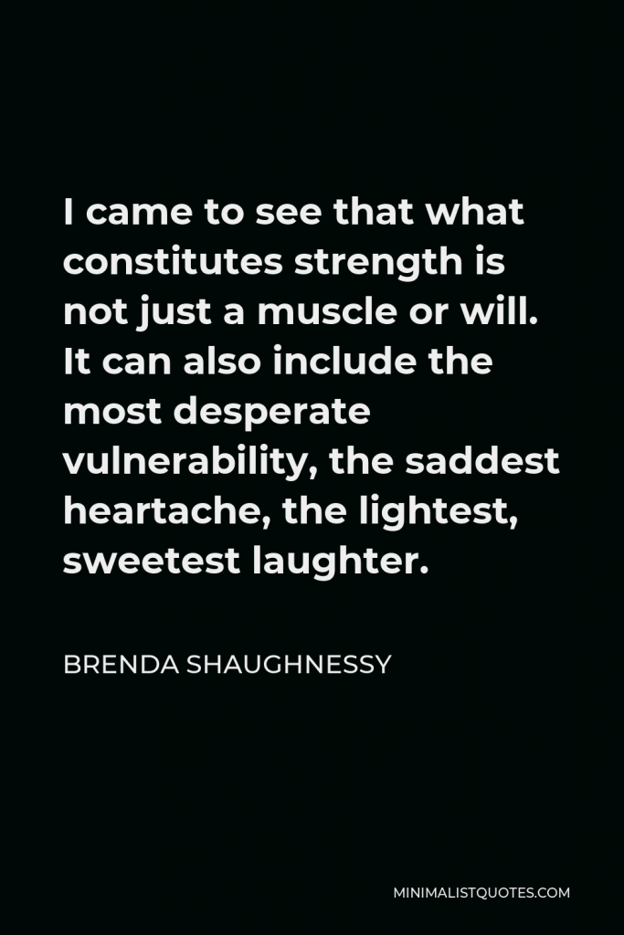 Brenda Shaughnessy Quote - I came to see that what constitutes strength is not just a muscle or will. It can also include the most desperate vulnerability, the saddest heartache, the lightest, sweetest laughter.