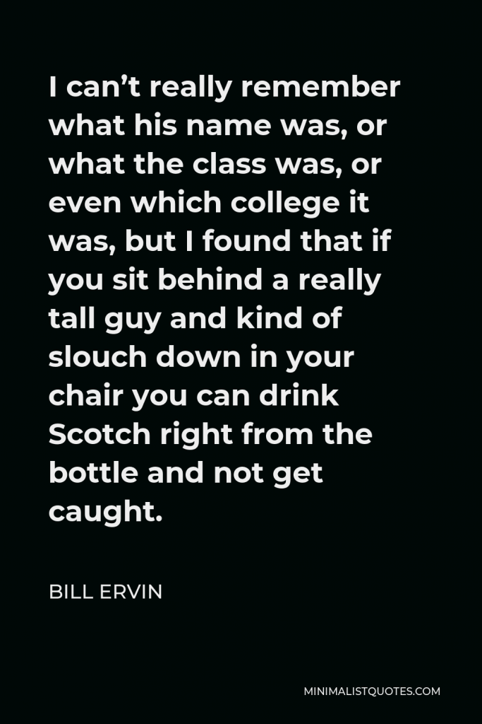 Bill Ervin Quote - I can’t really remember what his name was, or what the class was, or even which college it was, but I found that if you sit behind a really tall guy and kind of slouch down in your chair you can drink Scotch right from the bottle and not get caught.