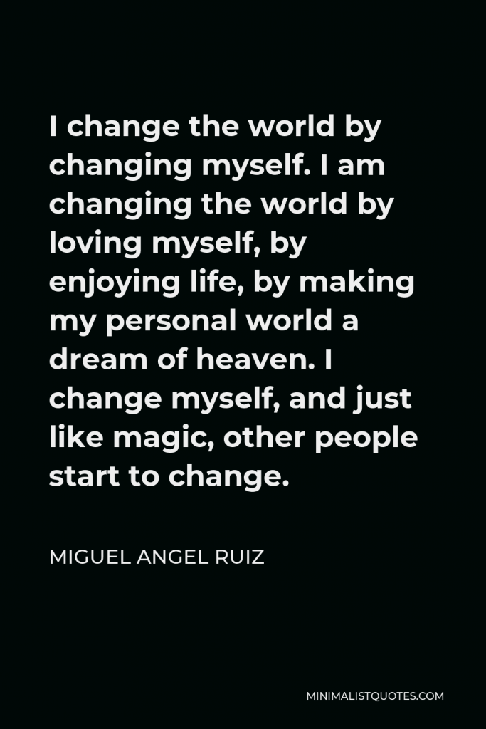 Miguel Angel Ruiz Quote - I change the world by changing myself. I am changing the world by loving myself, by enjoying life, by making my personal world a dream of heaven. I change myself, and just like magic, other people start to change.