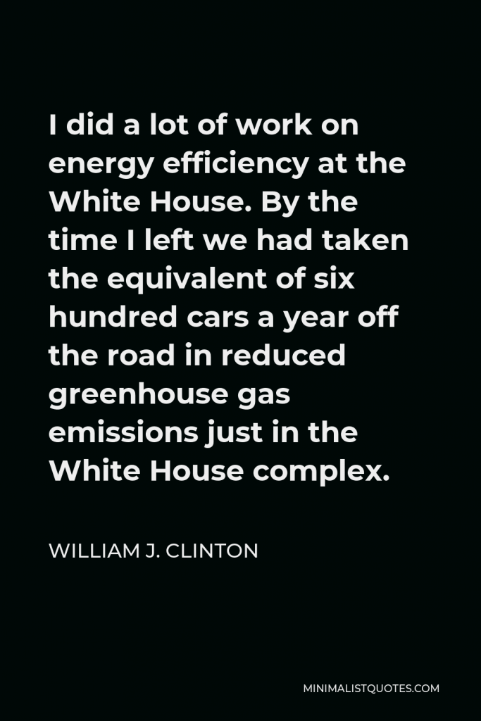 William J. Clinton Quote - I did a lot of work on energy efficiency at the White House. By the time I left we had taken the equivalent of six hundred cars a year off the road in reduced greenhouse gas emissions just in the White House complex.