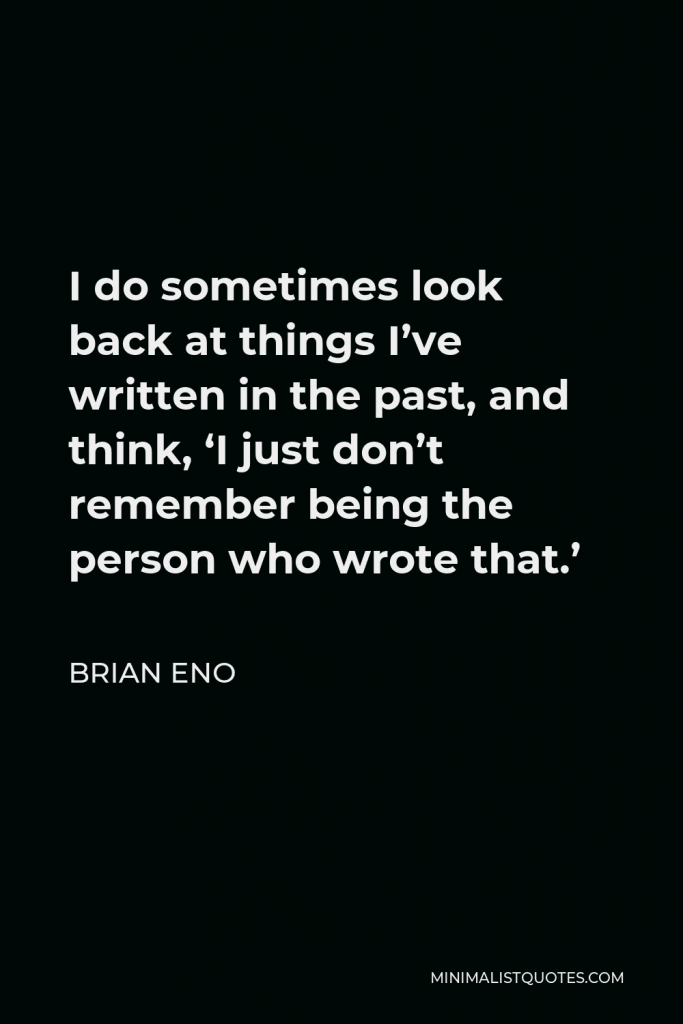 Brian Eno Quote - I do sometimes look back at things I’ve written in the past, and think, ‘I just don’t remember being the person who wrote that.’