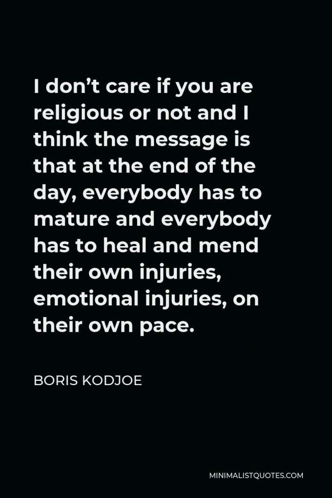Boris Kodjoe Quote - I don’t care if you are religious or not and I think the message is that at the end of the day, everybody has to mature and everybody has to heal and mend their own injuries, emotional injuries, on their own pace.