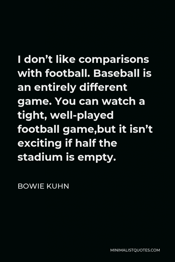 Bowie Kuhn Quote - I don’t like comparisons with football. Baseball is an entirely different game. You can watch a tight, well-played football game,but it isn’t exciting if half the stadium is empty.