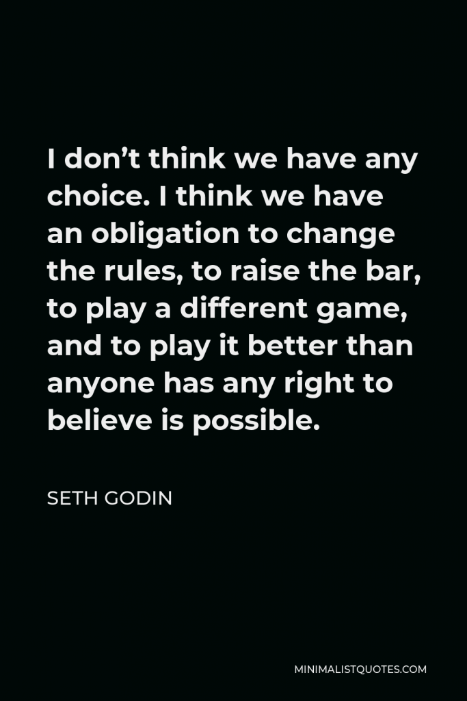 Seth Godin Quote - I don’t think we have any choice. I think we have an obligation to change the rules, to raise the bar, to play a different game, and to play it better than anyone has any right to believe is possible.