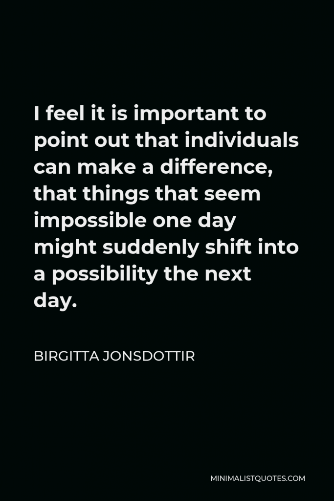 Birgitta Jonsdottir Quote - I feel it is important to point out that individuals can make a difference, that things that seem impossible one day might suddenly shift into a possibility the next day.