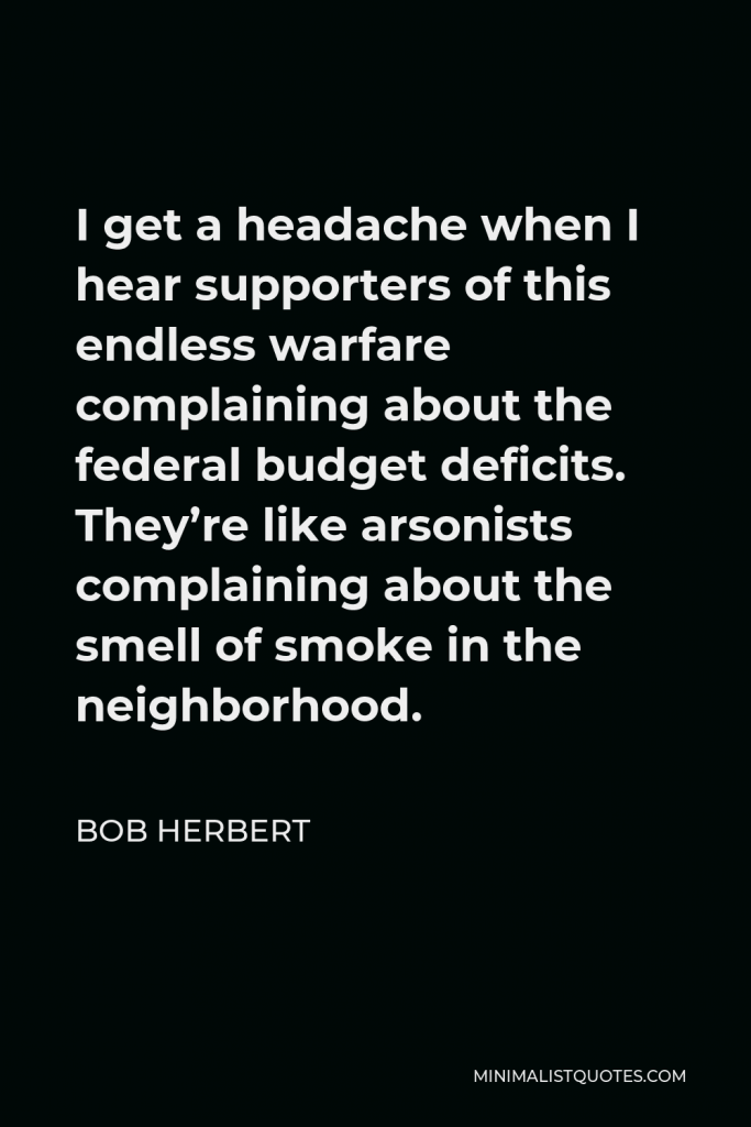 Bob Herbert Quote - I get a headache when I hear supporters of this endless warfare complaining about the federal budget deficits. They’re like arsonists complaining about the smell of smoke in the neighborhood.