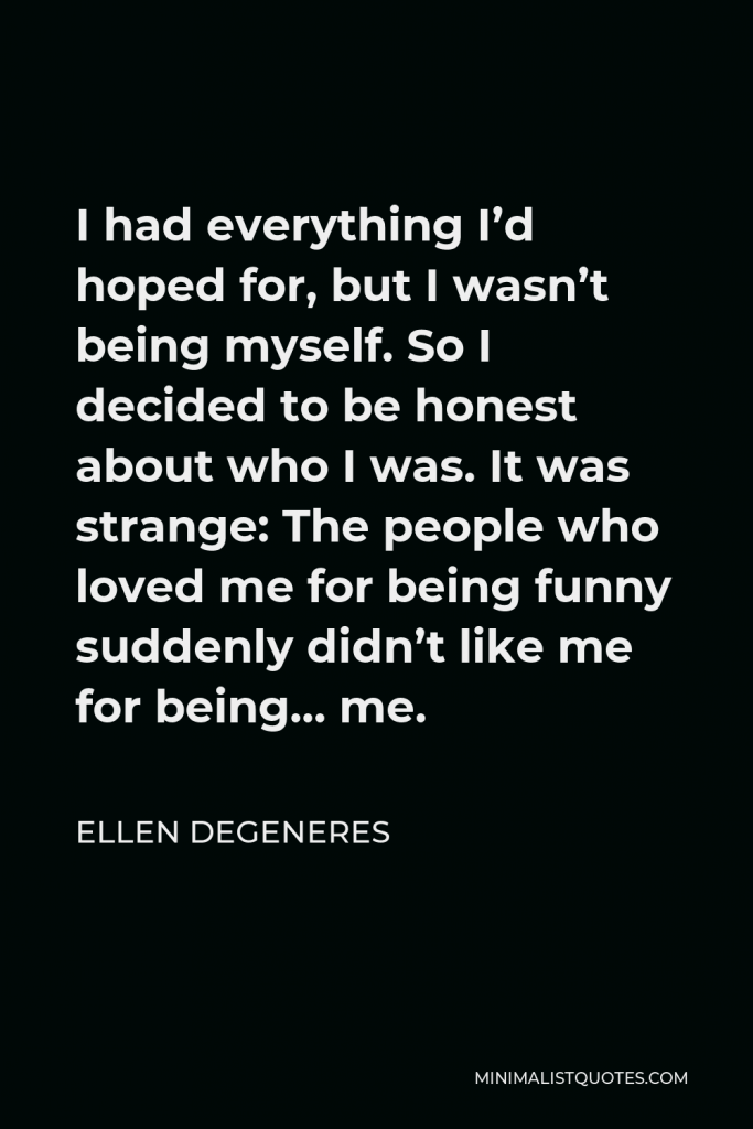Ellen DeGeneres Quote - I had everything I’d hoped for, but I wasn’t being myself. So I decided to be honest about who I was. It was strange: The people who loved me for being funny suddenly didn’t like me for being… me.