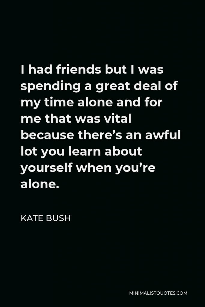 Kate Bush Quote - I had friends but I was spending a great deal of my time alone and for me that was vital because there’s an awful lot you learn about yourself when you’re alone.