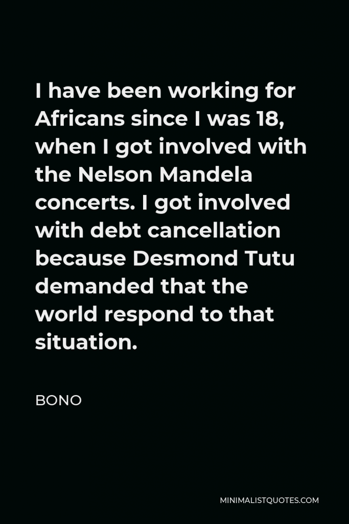 Bono Quote - I have been working for Africans since I was 18, when I got involved with the Nelson Mandela concerts. I got involved with debt cancellation because Desmond Tutu demanded that the world respond to that situation.