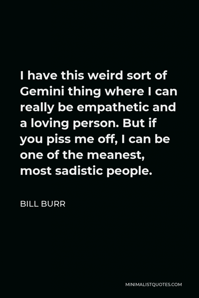 Bill Burr Quote - I have this weird sort of Gemini thing where I can really be empathetic and a loving person. But if you piss me off, I can be one of the meanest, most sadistic people.