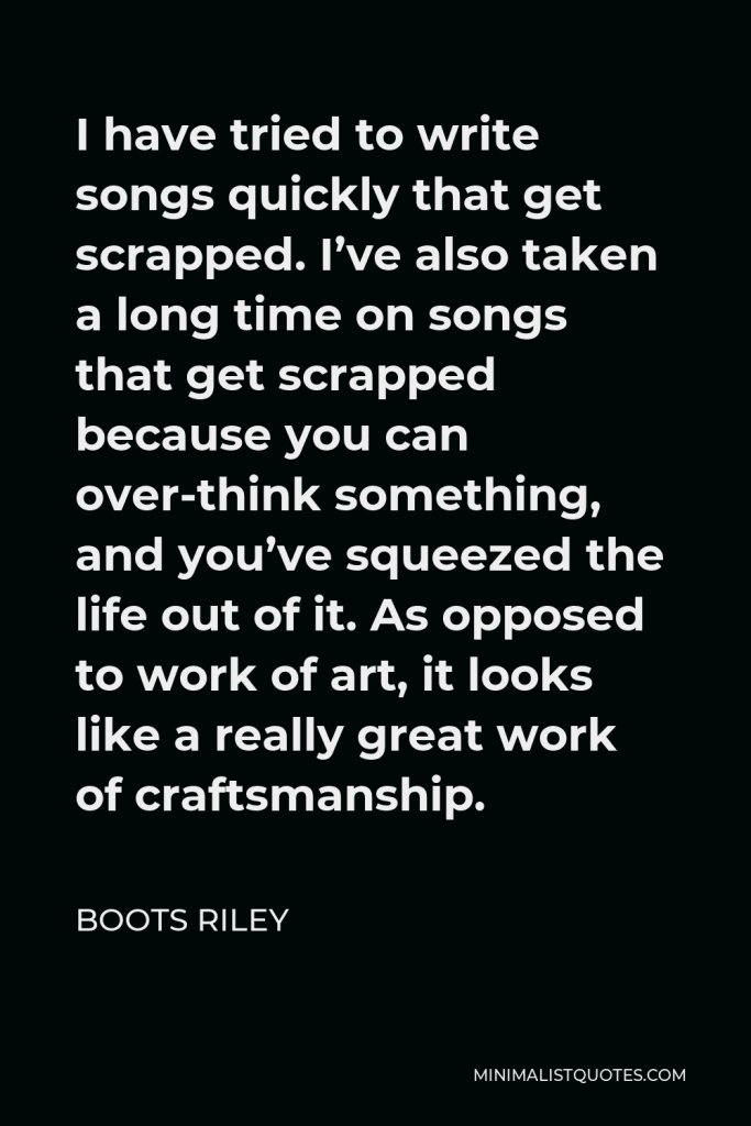Boots Riley Quote - I have tried to write songs quickly that get scrapped. I’ve also taken a long time on songs that get scrapped because you can over-think something, and you’ve squeezed the life out of it. As opposed to work of art, it looks like a really great work of craftsmanship.