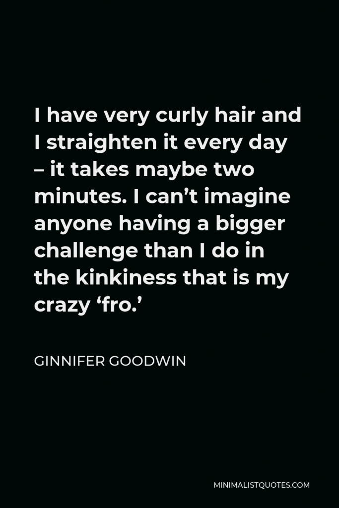 Ginnifer Goodwin Quote - I have very curly hair and I straighten it every day – it takes maybe two minutes. I can’t imagine anyone having a bigger challenge than I do in the kinkiness that is my crazy ‘fro.’
