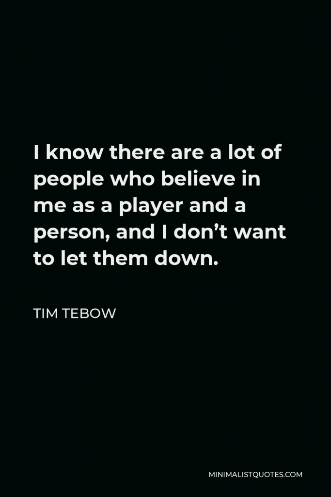 Tim Tebow Quote - I know there are a lot of people who believe in me as a player and a person, and I don’t want to let them down.