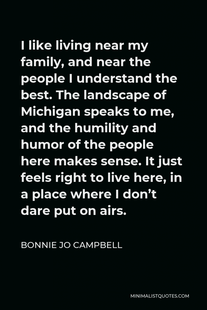 Bonnie Jo Campbell Quote - I like living near my family, and near the people I understand the best. The landscape of Michigan speaks to me, and the humility and humor of the people here makes sense. It just feels right to live here, in a place where I don’t dare put on airs.