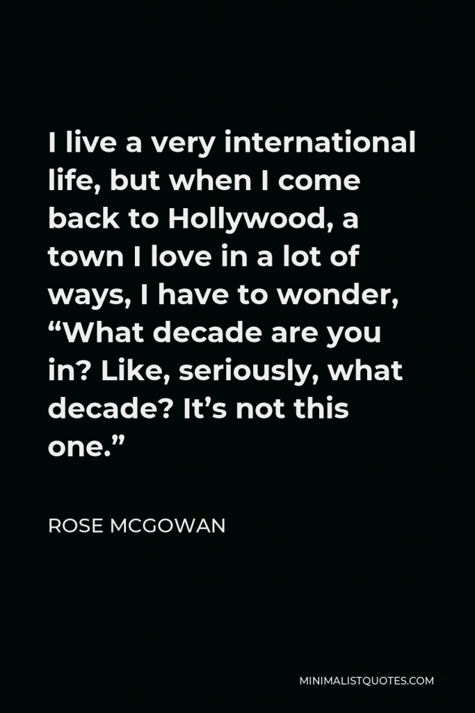 Rose McGowan Quote - I live a very international life, but when I come back to Hollywood, a town I love in a lot of ways, I have to wonder, “What decade are you in? Like, seriously, what decade? It’s not this one.”
