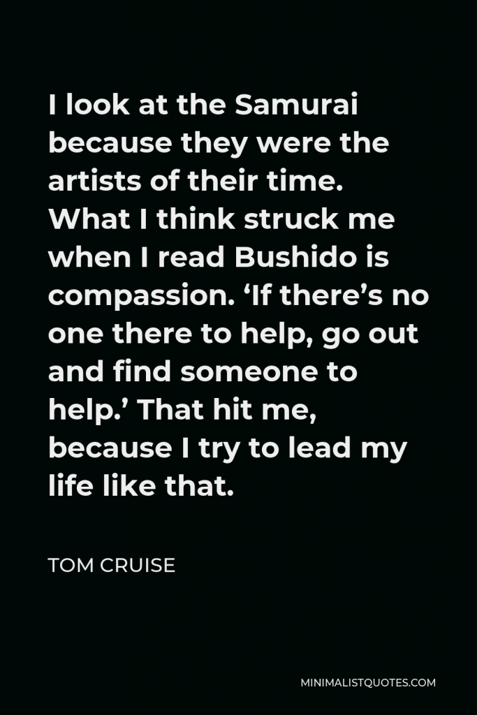 Tom Cruise Quote - I look at the Samurai because they were the artists of their time. What I think struck me when I read Bushido is compassion. ‘If there’s no one there to help, go out and find someone to help.’ That hit me, because I try to lead my life like that.