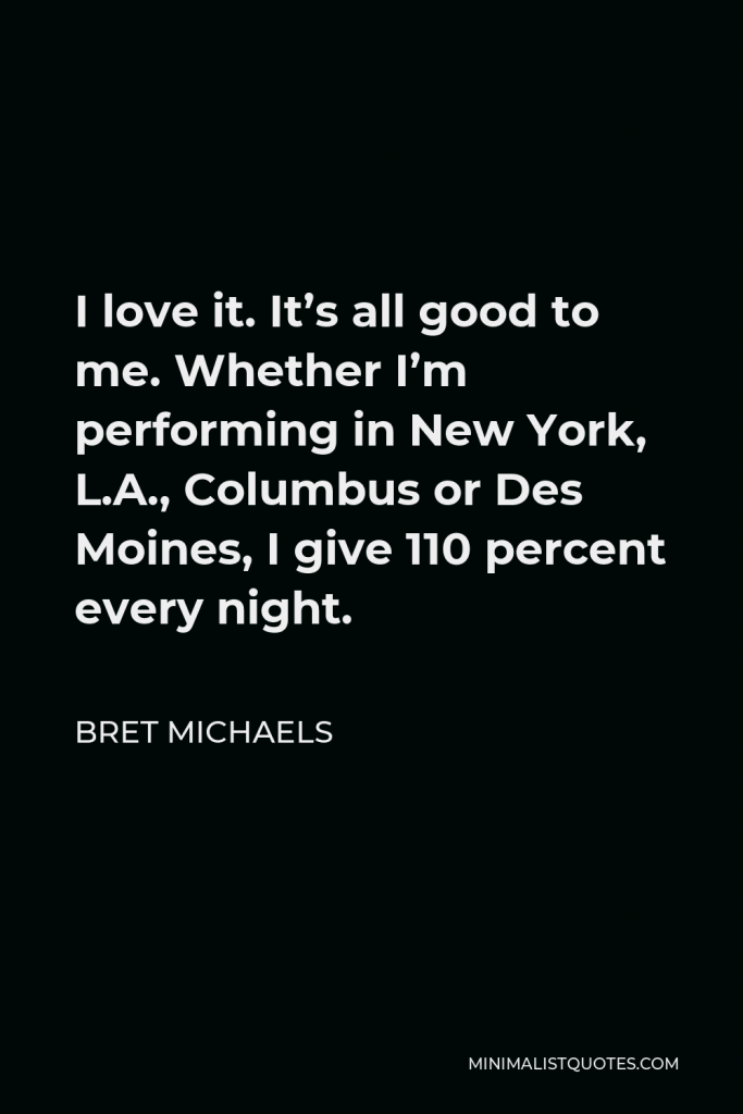 Bret Michaels Quote - I love it. It’s all good to me. Whether I’m performing in New York, L.A., Columbus or Des Moines, I give 110 percent every night.