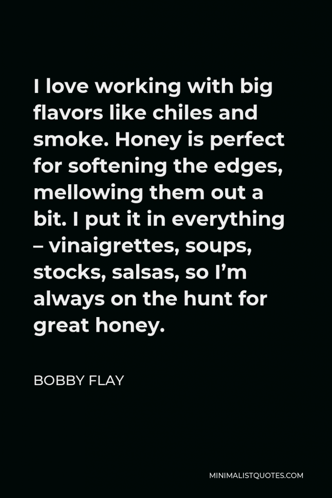 Bobby Flay Quote - I love working with big flavors like chiles and smoke. Honey is perfect for softening the edges, mellowing them out a bit. I put it in everything – vinaigrettes, soups, stocks, salsas, so I’m always on the hunt for great honey.