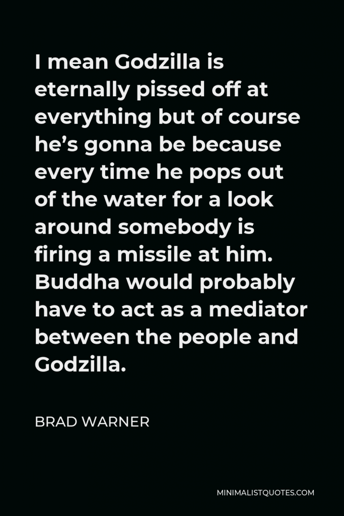 Brad Warner Quote - I mean Godzilla is eternally pissed off at everything but of course he’s gonna be because every time he pops out of the water for a look around somebody is firing a missile at him. Buddha would probably have to act as a mediator between the people and Godzilla.