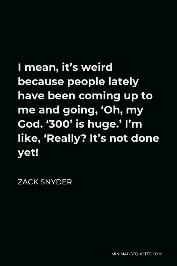 Zack Snyder Quote - I mean, it’s weird because people lately have been coming up to me and going, ‘Oh, my God. ‘300’ is huge.’ I’m like, ‘Really? It’s not done yet!