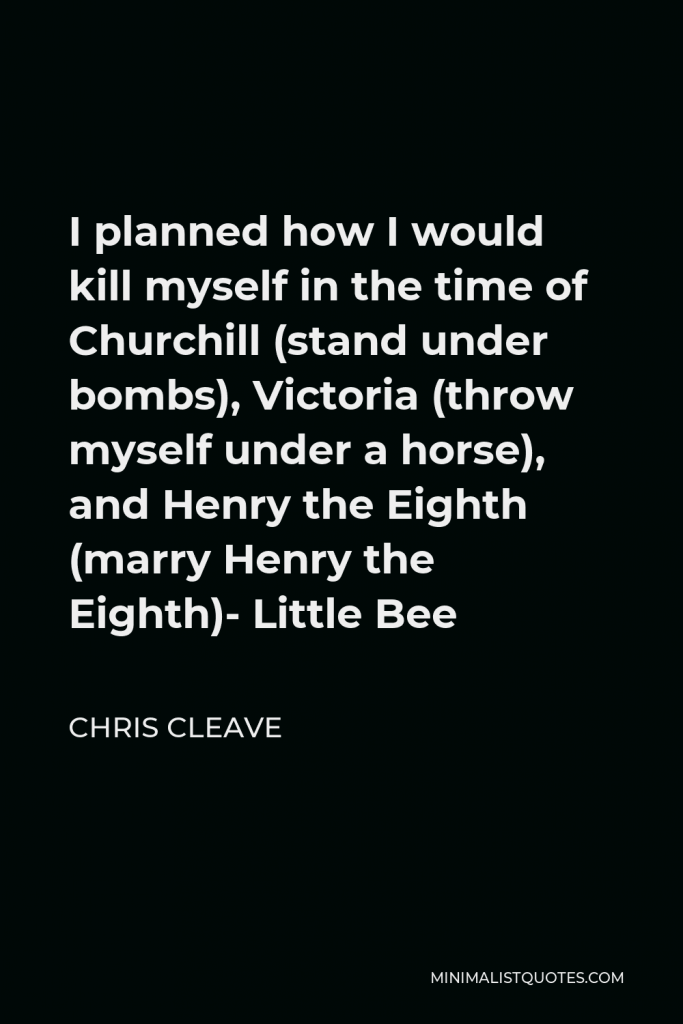 Chris Cleave Quote - I planned how I would kill myself in the time of Churchill (stand under bombs), Victoria (throw myself under a horse), and Henry the Eighth (marry Henry the Eighth)- Little Bee
