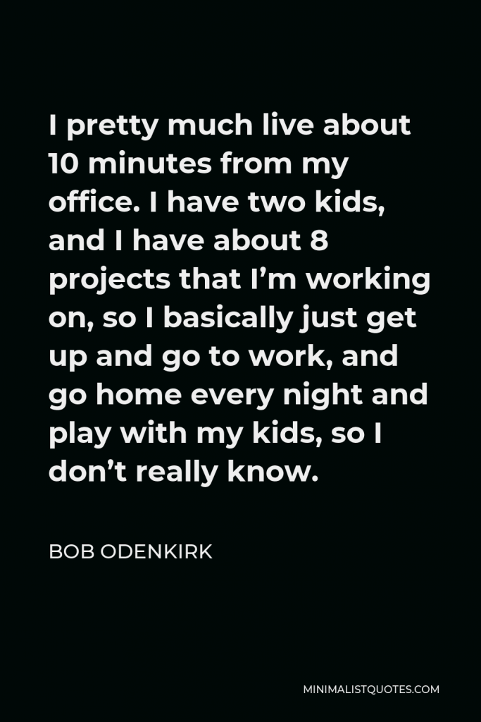 Bob Odenkirk Quote - I pretty much live about 10 minutes from my office. I have two kids, and I have about 8 projects that I’m working on, so I basically just get up and go to work, and go home every night and play with my kids, so I don’t really know.
