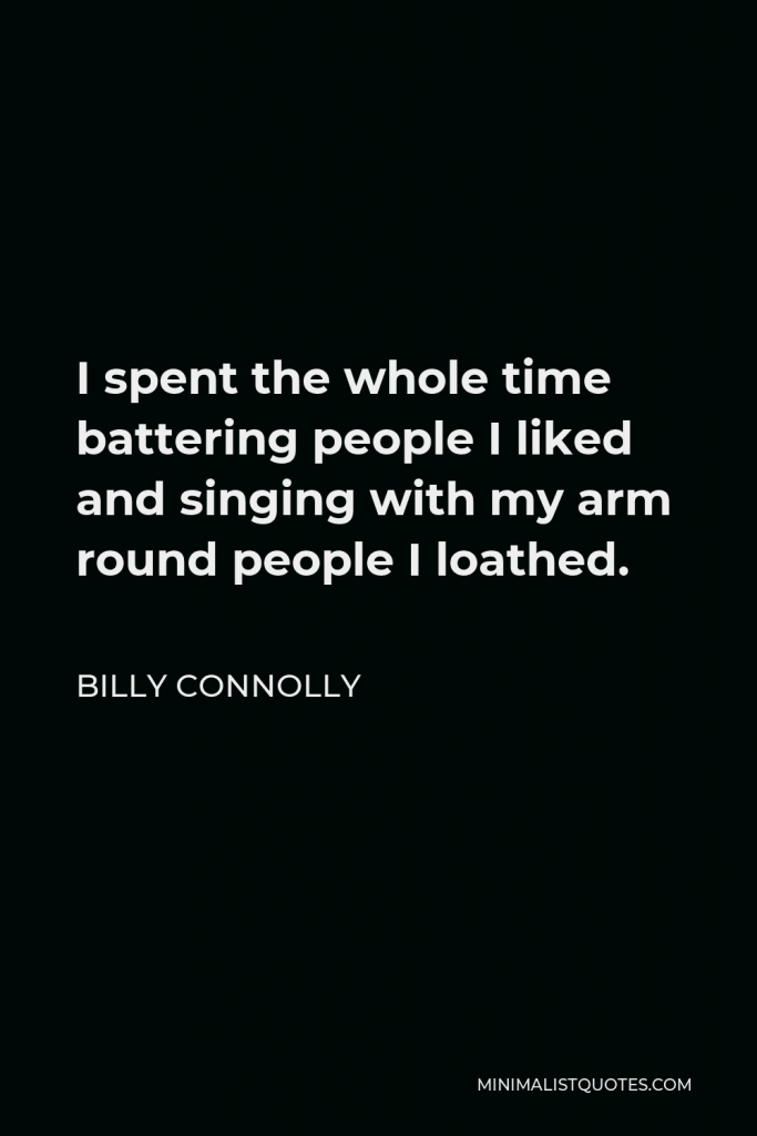 Billy Connolly Quote - I spent the whole time battering people I liked and singing with my arm round people I loathed.