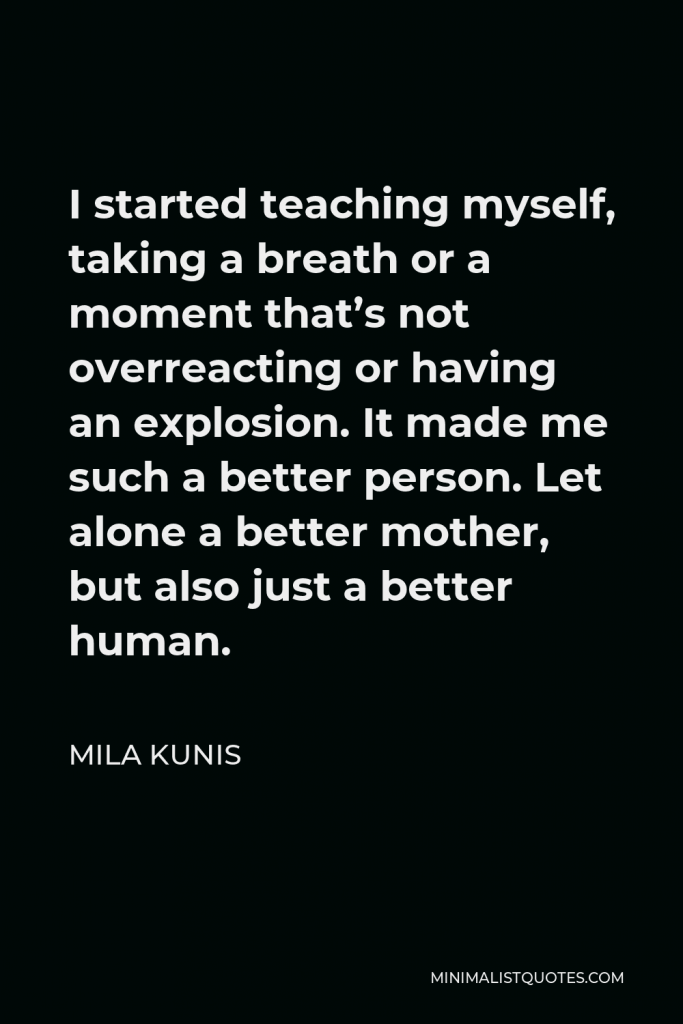 Mila Kunis Quote - I started teaching myself, taking a breath or a moment that’s not overreacting or having an explosion. It made me such a better person. Let alone a better mother, but also just a better human.