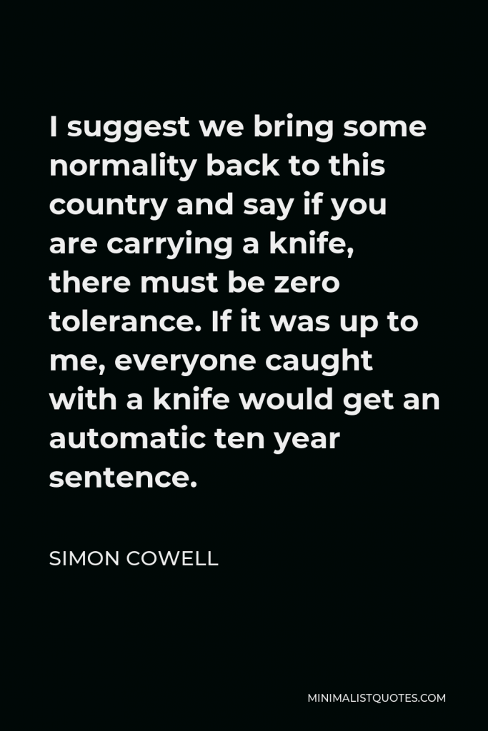 Simon Cowell Quote - I suggest we bring some normality back to this country and say if you are carrying a knife, there must be zero tolerance. If it was up to me, everyone caught with a knife would get an automatic ten year sentence.