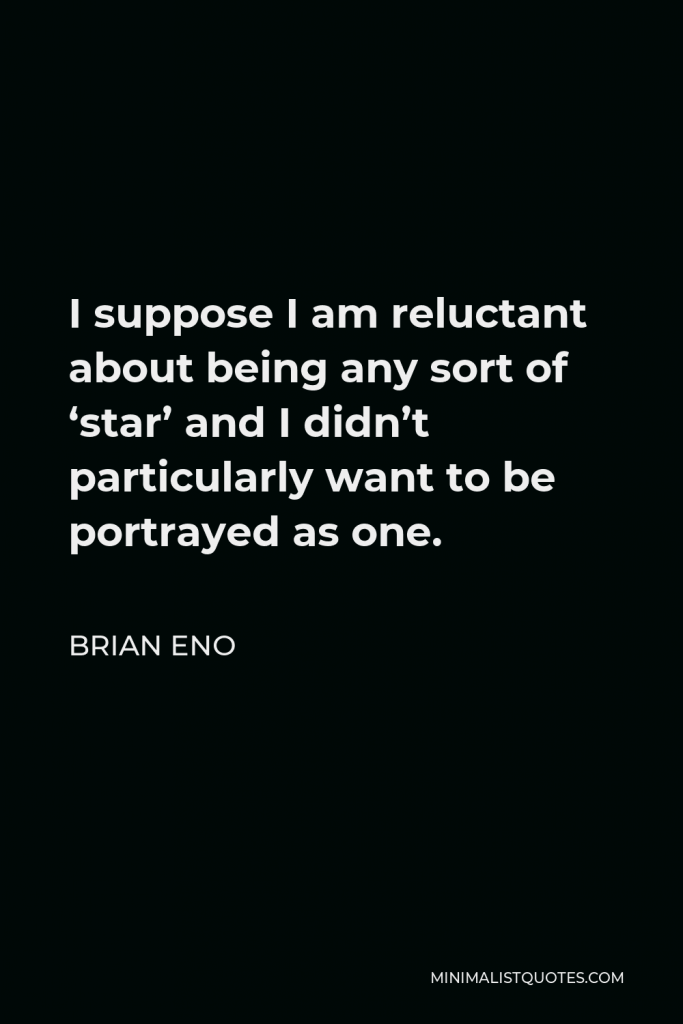 Brian Eno Quote - I suppose I am reluctant about being any sort of ‘star’ and I didn’t particularly want to be portrayed as one.