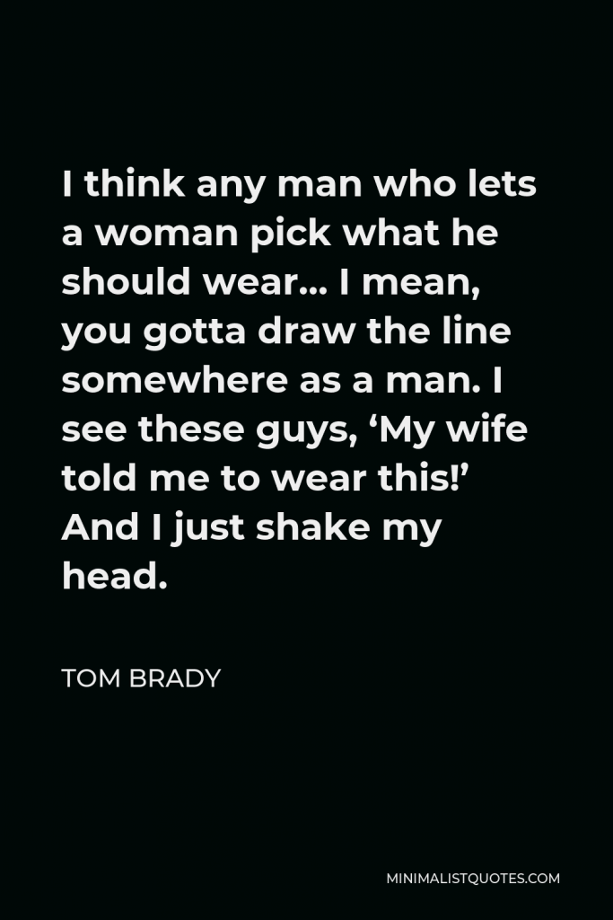 Tom Brady Quote - I think any man who lets a woman pick what he should wear… I mean, you gotta draw the line somewhere as a man. I see these guys, ‘My wife told me to wear this!’ And I just shake my head.